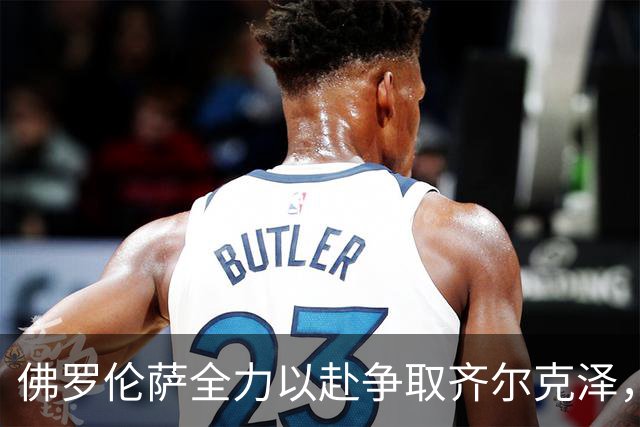 佛罗伦萨全力以赴争取齐尔克泽，转会进展有望加速